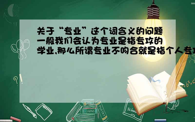 关于“专业”这个词含义的问题一般我们会认为专业是指专攻的学业,那么所谓专业不吻合就是指个人专攻学业与市场需求不一致,那么如果我大学是专攻英语的,然而我的法语也很好,也有这方