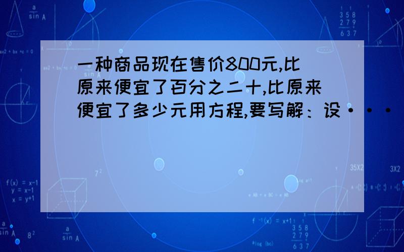 一种商品现在售价800元,比原来便宜了百分之二十,比原来便宜了多少元用方程,要写解：设········