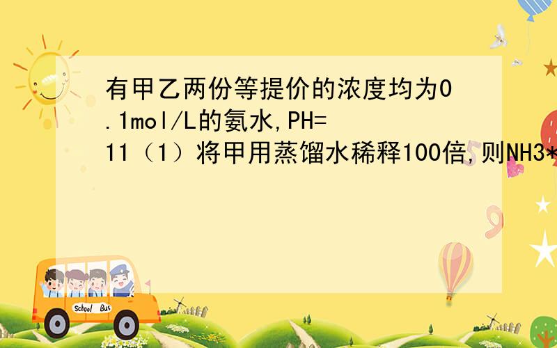 有甲乙两份等提价的浓度均为0.1mol/L的氨水,PH=11（1）将甲用蒸馏水稀释100倍,则NH3*H2O的电离平衡向（）电离方向移动,溶液的PH将变为多少（A.9-10 B.11 C.12-13 D.13）（2）将乙用0.1mol/L的NH4CL溶液稀