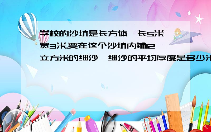 学校的沙坑是长方体,长5米,宽3米.要在这个沙坑内铺12立方米的细沙,细沙的平均厚度是多少米