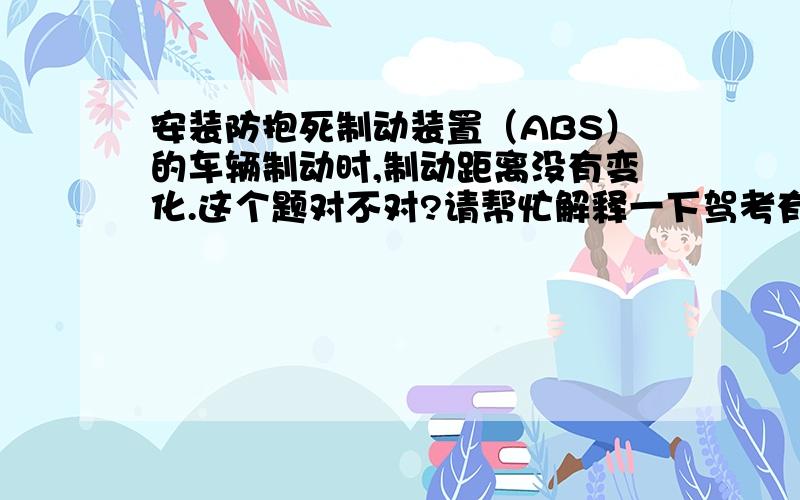 安装防抱死制动装置（ABS）的车辆制动时,制动距离没有变化.这个题对不对?请帮忙解释一下驾考有个题目：安装防抱死制动装置（ABS）的车辆制动时,制动距离没有变化.对还是错?请帮忙解释