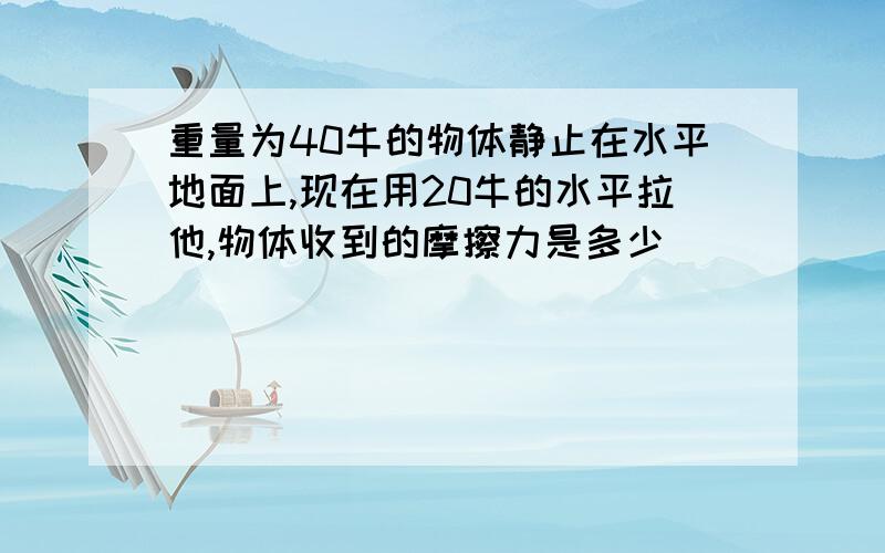 重量为40牛的物体静止在水平地面上,现在用20牛的水平拉他,物体收到的摩擦力是多少