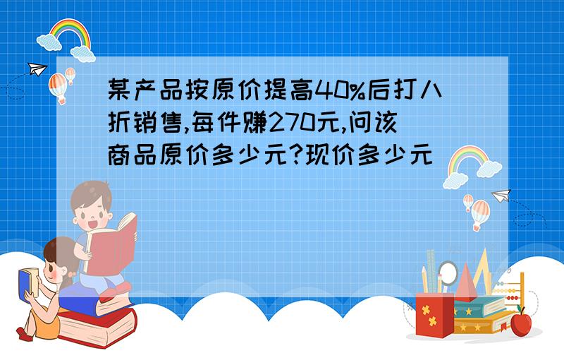 某产品按原价提高40%后打八折销售,每件赚270元,问该商品原价多少元?现价多少元