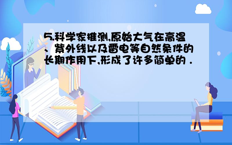 ⒌科学家推测,原始大气在高温、紫外线以及雷电等自然条件的长期作用下,形成了许多简单的 .