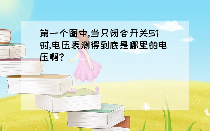 第一个图中,当只闭合开关S1时,电压表测得到底是哪里的电压啊?