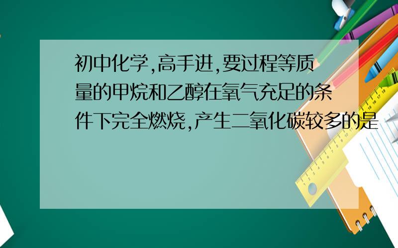 初中化学,高手进,要过程等质量的甲烷和乙醇在氧气充足的条件下完全燃烧,产生二氧化碳较多的是