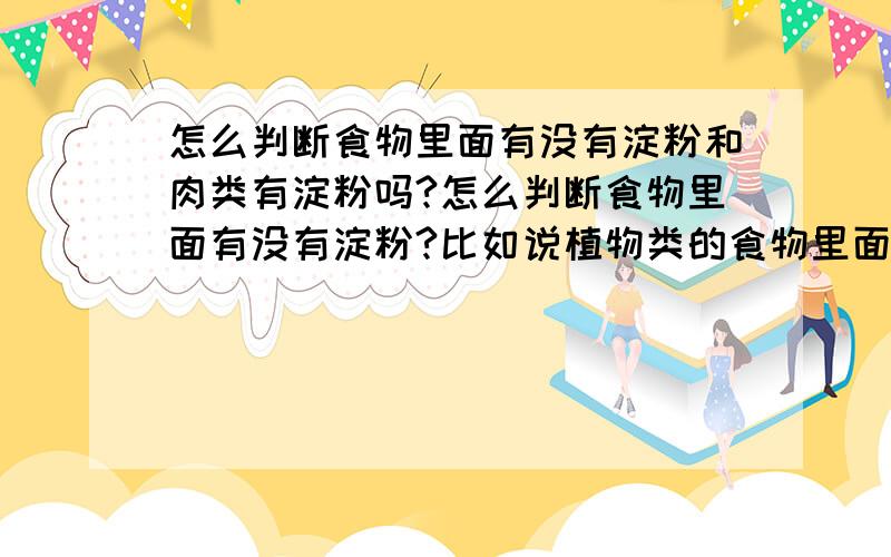 怎么判断食物里面有没有淀粉和肉类有淀粉吗?怎么判断食物里面有没有淀粉?比如说植物类的食物里面就有淀粉..(最好有解释..还有1个问题就是肉类有淀粉吗?我明天要演讲请大家帮帮忙..我