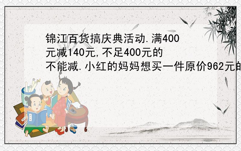 锦江百货搞庆典活动.满400元减140元,不足400元的不能减.小红的妈妈想买一件原价962元的大衣,现在只需花多少元?过今夜无效,