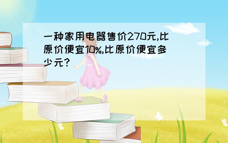 一种家用电器售价270元,比原价便宜10%,比原价便宜多少元?