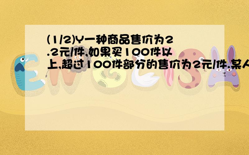 (1/2)Y一种商品售价为2.2元/件,如果买100件以上,超过100件部分的售价为2元/件.某人买这种商品共花了...(1/2)Y一种商品售价为2.2元/件,如果买100件以上,超过100件部分的售价为2元/件.某人买这种商