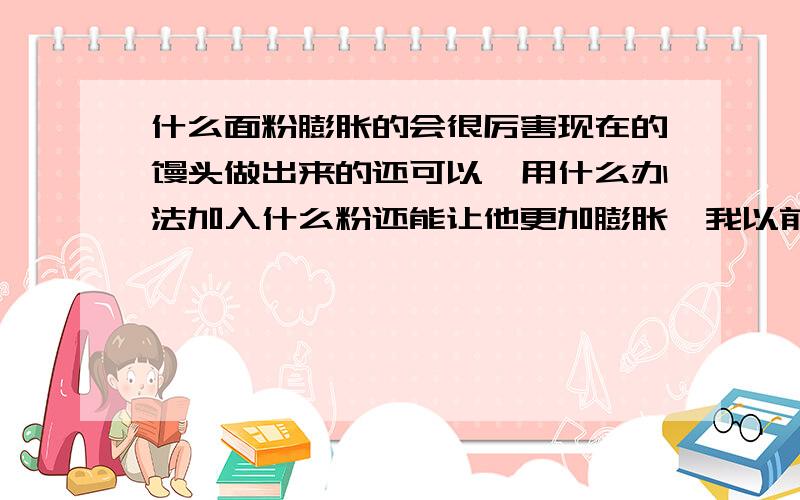 什么面粉膨胀的会很厉害现在的馒头做出来的还可以,用什么办法加入什么粉还能让他更加膨胀,我以前看过中华小当家这个电视,当时这个电视里面有讲到这一点,有一中比面粉更加膨胀的粉,