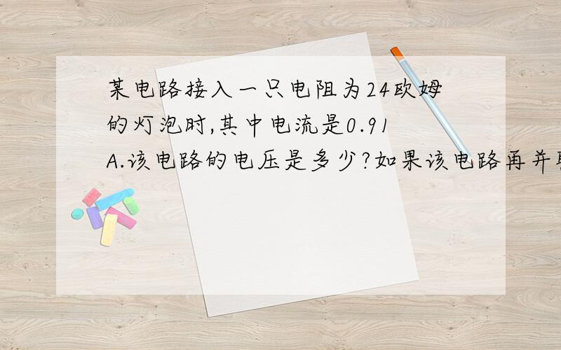 某电路接入一只电阻为24欧姆的灯泡时,其中电流是0.91A.该电路的电压是多少?如果该电路再并联接一个电阻为165 欧姆的电烙铁 ,电路的总电流变为多大