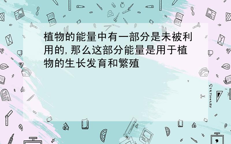 植物的能量中有一部分是未被利用的,那么这部分能量是用于植物的生长发育和繁殖