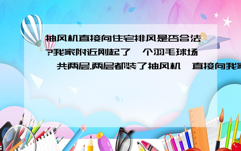 抽风机直接向住宅排风是否合法?我家附近刚起了一个羽毛球场,共两层.两层都装了抽风机,直接向我家窗口排风.羽毛球场与我家相隔不到一米,只要一开抽风机(两个抽风机都对准我家的窗口),