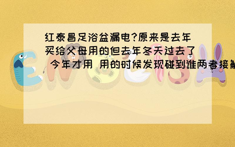 红泰昌足浴盆漏电?原来是去年买给父母用的但去年冬天过去了 今年才用 用的时候发现碰到谁两者接触点都会发麻有震动动感这是为什么?漏电吗?