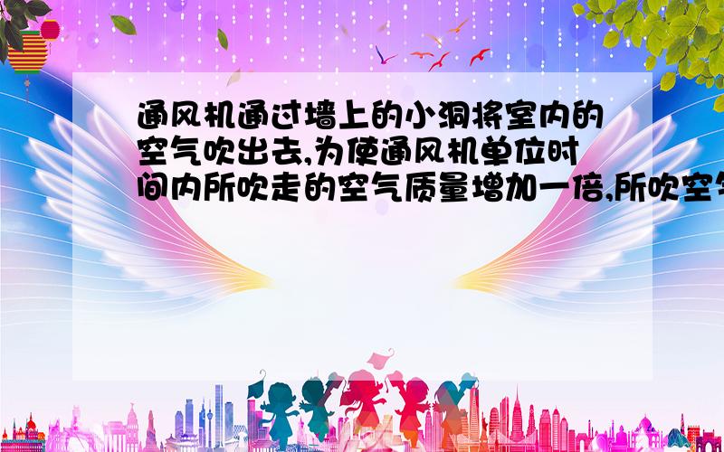 通风机通过墙上的小洞将室内的空气吹出去,为使通风机单位时间内所吹走的空气质量增加一倍,所吹空气的速度应变为原来的    倍,单位时间内所吹走的空气动能将变为原来的      倍,  通风机