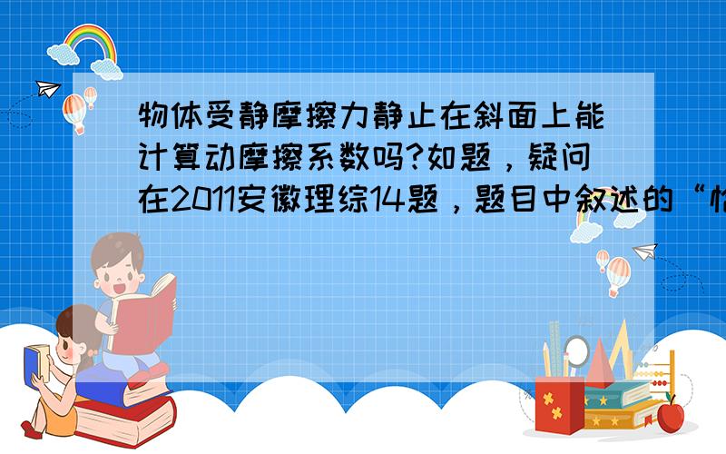 物体受静摩擦力静止在斜面上能计算动摩擦系数吗?如题，疑问在2011安徽理综14题，题目中叙述的“恰好”，应该指最大静摩擦力，但解答中又用了动摩擦系数，求教！