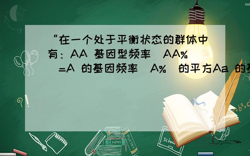 “在一个处于平衡状态的群体中有：AA 基因型频率（AA%）=A 的基因频率（A%）的平方Aa 的基因型频率 （Aa%） =2×A 的基因频率 （A%） ×a 的基因频率 （a%） aa 基因型频率（aa%）=a 基因频率（a%