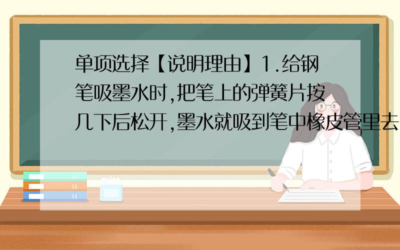 单项选择【说明理由】1.给钢笔吸墨水时,把笔上的弹簧片按几下后松开,墨水就吸到笔中橡皮管里去了,其原因是（ ）A.弹簧片有弹力 B.橡皮管有吸力从而把墨水吸进 C.手对弹簧片有压力 D.橡