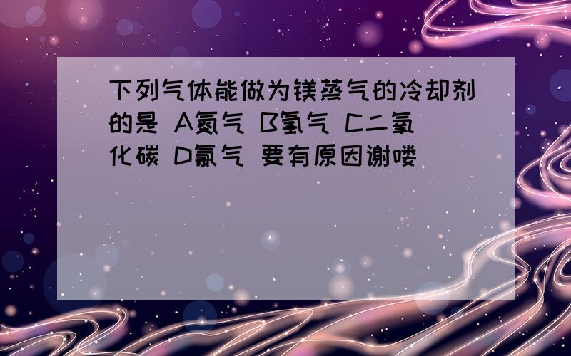 下列气体能做为镁蒸气的冷却剂的是 A氮气 B氢气 C二氧化碳 D氯气 要有原因谢喽