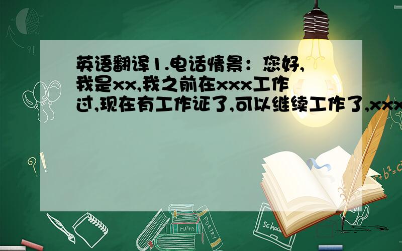 英语翻译1.电话情景：您好,我是xx,我之前在xxx工作过,现在有工作证了,可以继续工作了,xxx还没有工作证,可能要过一段时间.2 工作情景：xx还没有工作证,现在还不能打工.我前些日子功课特别