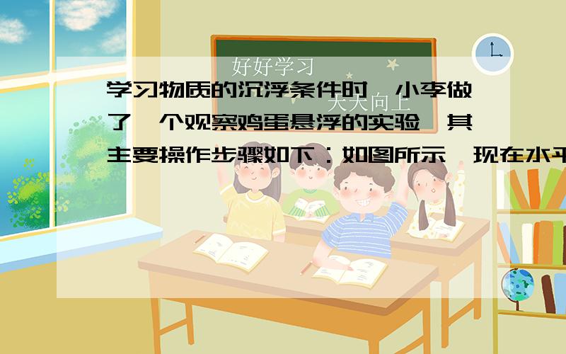 学习物质的沉浮条件时,小李做了一个观察鸡蛋悬浮的实验,其主要操作步骤如下：如图所示,现在水平桌面上放置一个大锥形瓶,向瓶中装满水,再取一个鸡蛋,称得其质量为55克,将她轻轻放入水