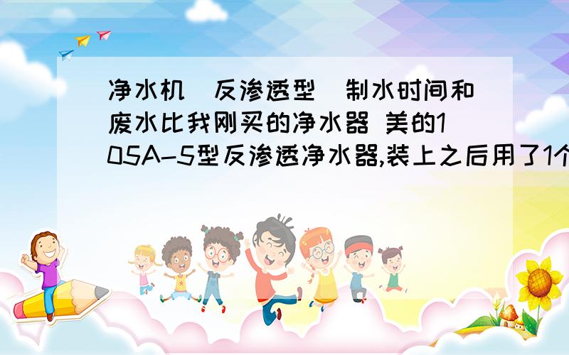 净水机（反渗透型）制水时间和废水比我刚买的净水器 美的105A-5型反渗透净水器,装上之后用了1个小时10分钟才把储水管的水填满,却流出了10几盆水,好水和废水比是1比5差不多了,请问用过的