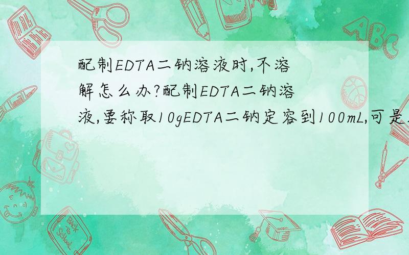 配制EDTA二钠溶液时,不溶解怎么办?配制EDTA二钠溶液,要称取10gEDTA二钠定容到100mL,可是加了80mL水了还是不能溶解啊.怎么办?这溶液该怎么配?