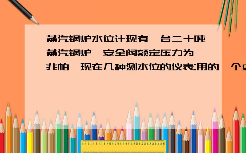 蒸汽锅炉水位计现有一台二十吨蒸汽锅炉,安全阀额定压力为一兆帕,现在几种测水位的仪表:用的一个双色水位计,一个差压变送器,一个电接点位仪有十七个电接点,因为水质太差,影响电接点的