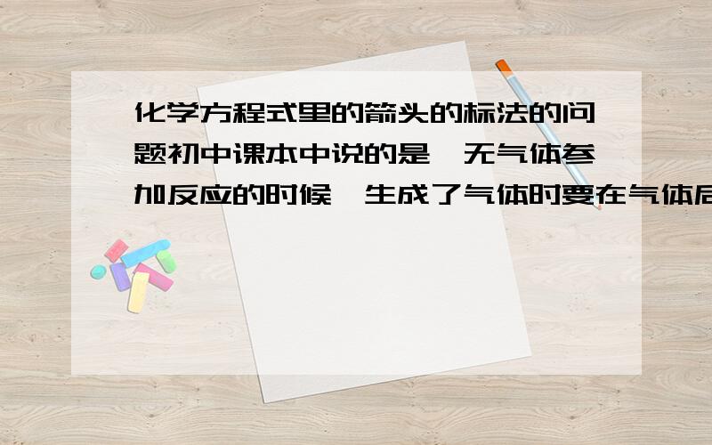 化学方程式里的箭头的标法的问题初中课本中说的是,无气体参加反应的时候,生成了气体时要在气体后加向上箭头；无固体参加的溶液中的反应生成沉淀时,沉淀后要加向下箭头.如果反应物中