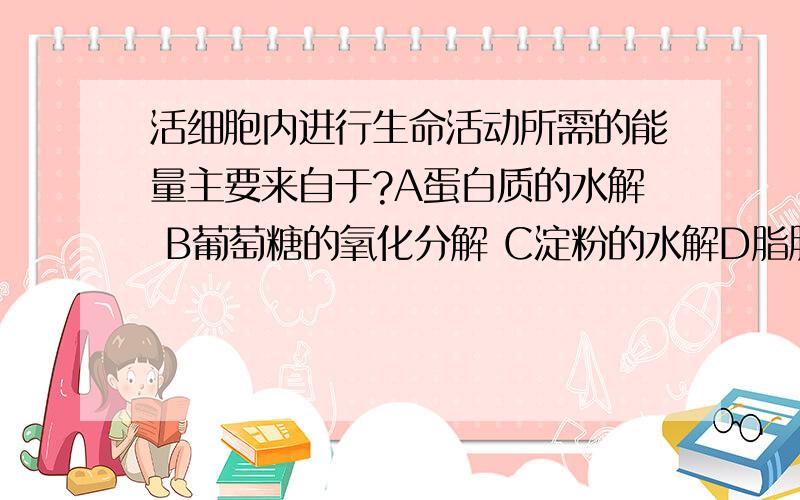 活细胞内进行生命活动所需的能量主要来自于?A蛋白质的水解 B葡萄糖的氧化分解 C淀粉的水解D脂肪的水解