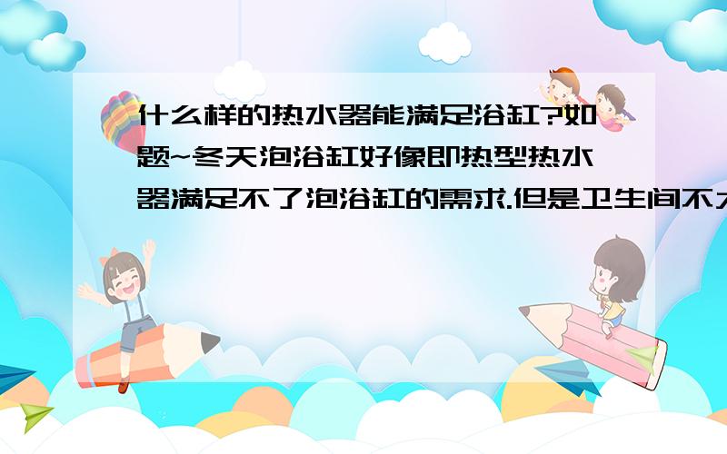 什么样的热水器能满足浴缸?如题~冬天泡浴缸好像即热型热水器满足不了泡浴缸的需求.但是卫生间不大,不想用很大的那种储水式的热水器.