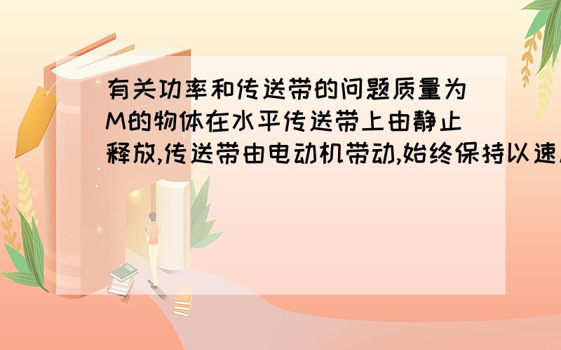 有关功率和传送带的问题质量为M的物体在水平传送带上由静止释放,传送带由电动机带动,始终保持以速度V匀速运动,物体与传送带间的动摩擦因数为μ,物体过一会儿能保持与传送带相对静止,