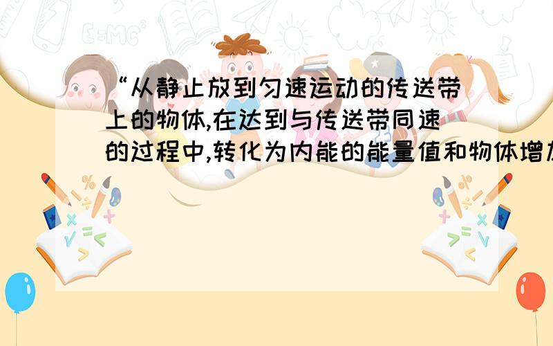 “从静止放到匀速运动的传送带上的物体,在达到与传送带同速的过程中,转化为内能的能量值和物体增加的动能值相等.因为物体在该过程中的对地位移与传送带相对物体的位移大小是相等的.