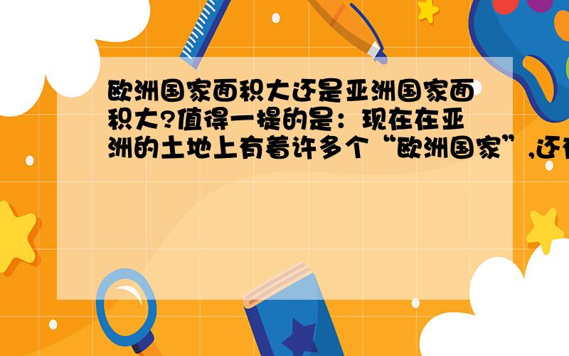 欧洲国家面积大还是亚洲国家面积大?值得一提的是：现在在亚洲的土地上有着许多个“欧洲国家”,还有着俄罗斯占据的北亚洲.减掉这些亚洲的领土将大大缩小!听着,我是说:欧洲国家面积的