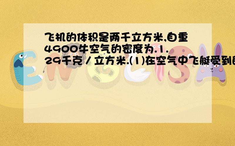 飞机的体积是两千立方米,自重4900牛空气的密度为.1.29千克／立方米.(1)在空气中飞艇受到的浮力为多大?(2)该飞艇在匀速升空中时,其最大载重量为多少牛?(g取9.8牛/千克)