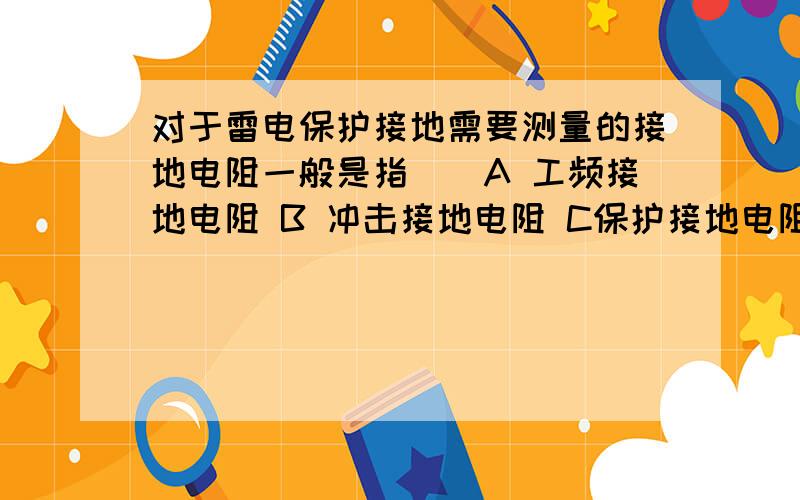 对于雷电保护接地需要测量的接地电阻一般是指（）A 工频接地电阻 B 冲击接地电阻 C保护接地电阻