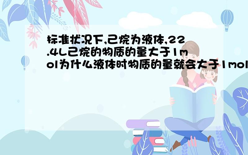 标准状况下,己烷为液体,22.4L己烷的物质的量大于1mol为什么液体时物质的量就会大于1mol,那固体呢