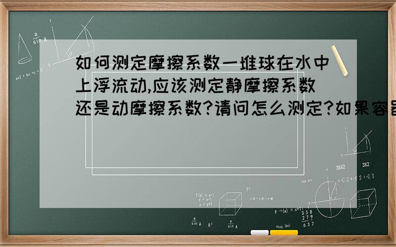 如何测定摩擦系数一堆球在水中上浮流动,应该测定静摩擦系数还是动摩擦系数?请问怎么测定?如果容器是封闭的呢?