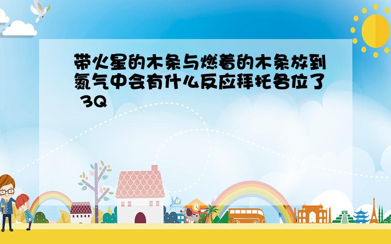 带火星的木条与燃着的木条放到氮气中会有什么反应拜托各位了 3Q