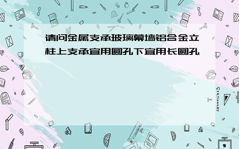 请问金属支承玻璃幕墙铝合金立柱上支承宜用圆孔下宜用长圆孔,