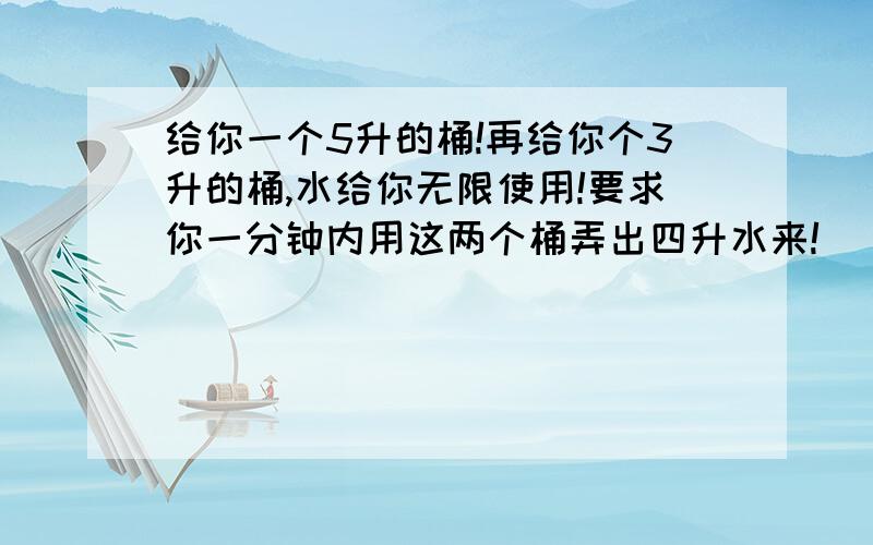 给你一个5升的桶!再给你个3升的桶,水给你无限使用!要求你一分钟内用这两个桶弄出四升水来!