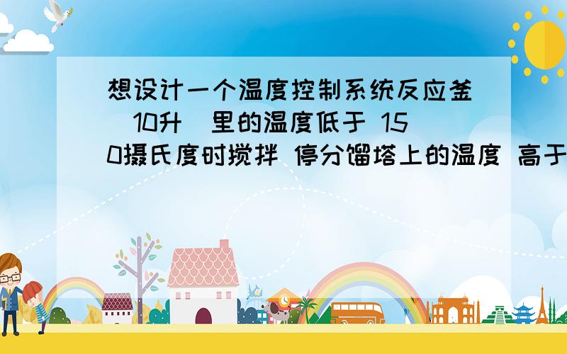 想设计一个温度控制系统反应釜(10升)里的温度低于 150摄氏度时搅拌 停分馏塔上的温度 高于100度 加热停, 低于100度的时候越接近加热功率加热功率越低最好不要pc 实验室地方比较小.