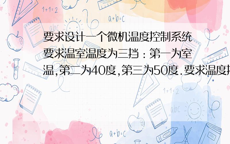 要求设计一个微机温度控制系统要求温室温度为三挡：第一为室温,第二为40度,第三为50度.要求温度控制误差≤正负2度.1.升温由3台1000W的电炉实现.已知3台电炉同时工作时,可保证室温在3分钟