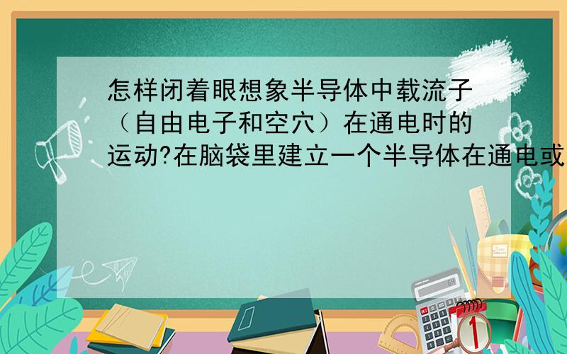 怎样闭着眼想象半导体中载流子（自由电子和空穴）在通电时的运动?在脑袋里建立一个半导体在通电或不通电情况下的图象.