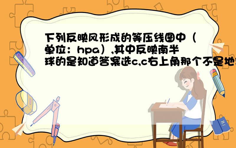 下列反映风形成的等压线图中（单位：hpa）,其中反映南半球的是知道答案选c,c右上角那个不是地转偏向力吗?为什么不是左偏?地砖偏向力不是垂直于风向吗?