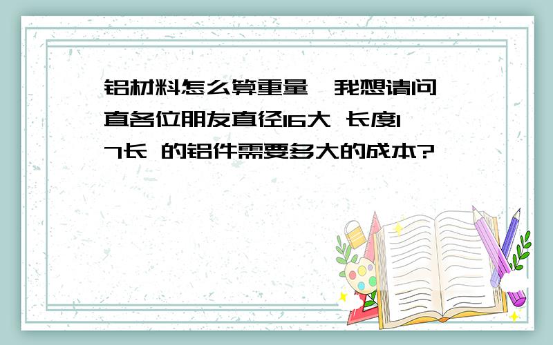 铝材料怎么算重量,我想请问一直各位朋友直径16大 长度17长 的铝件需要多大的成本?