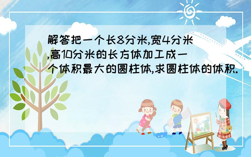 解答把一个长8分米,宽4分米,高10分米的长方体加工成一个体积最大的圆柱体,求圆柱体的体积.