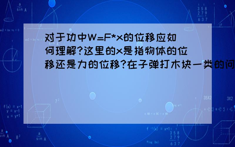 对于功中W=F*x的位移应如何理解?这里的x是指物体的位移还是力的位移?在子弹打木块一类的问题中理解为物体的位移,而在滑轮中拉力做的功又理解为拉力作用点的位移……请各位高手给个明