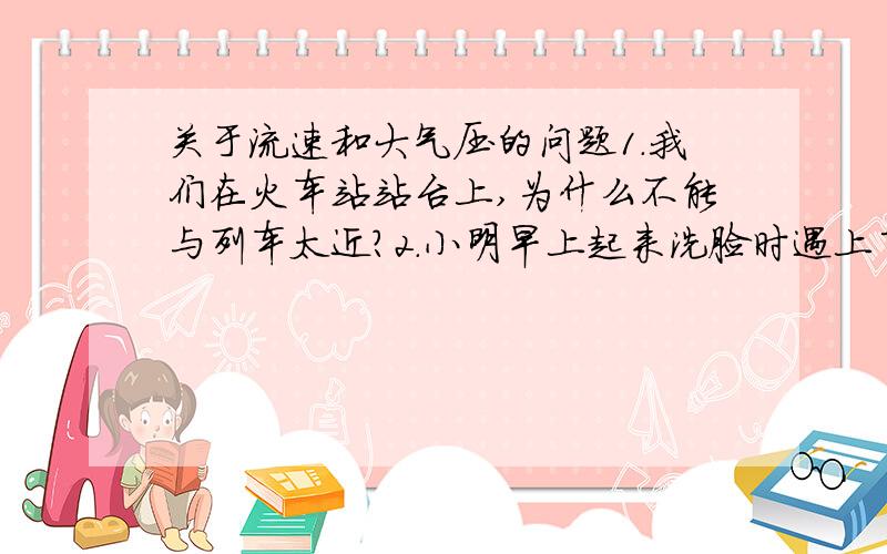 关于流速和大气压的问题1.我们在火车站站台上,为什么不能与列车太近?2.小明早上起来洗脸时遇上了一件怪事,昨晚在热水瓶中盛了大约半瓶开水,可是早上起来觉得瓶塞很难打开,你认为其中